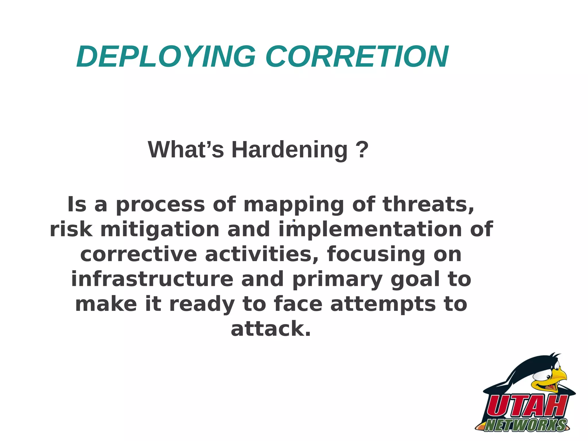 DEPLOYING CORRETION What’s Hardening ? Is a process of mapping of threats, risk mitigation and implementation of corrective activities, focusing on infrastructure and primary goal to make it ready to face attempts to attack. 