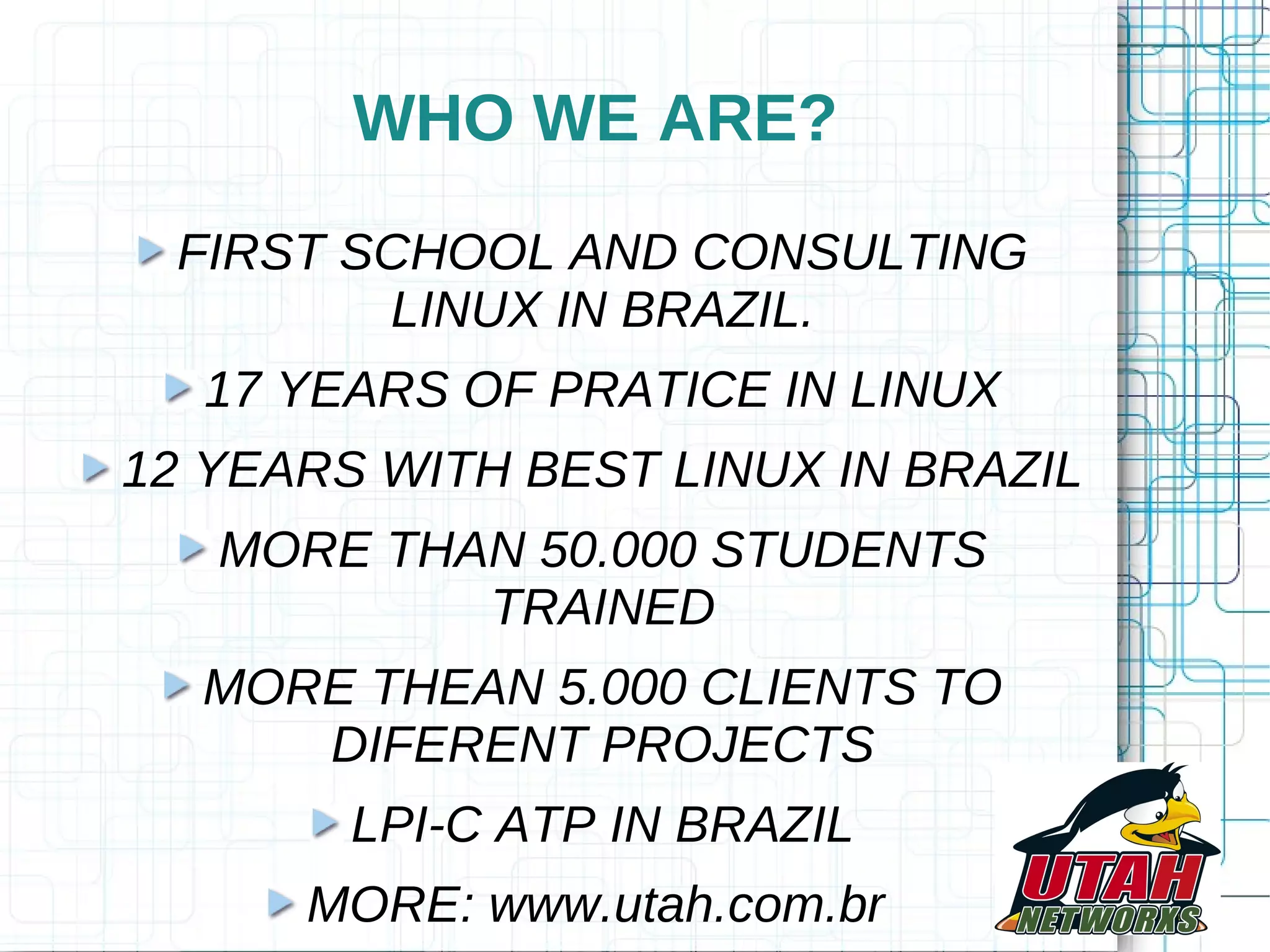 WHO WE ARE? FIRST SCHOOL AND CONSULTING LINUX IN BRAZIL. 17 YEARS OF PRATICE IN LINUX 12 YEARS WITH BEST LINUX IN BRAZIL MORE THAN 50.000 STUDENTS TRAINED MORE THEAN 5.000 CLIENTS TO DIFERENT PROJECTS LPI-C ATP IN BRAZIL MORE: www.utah.com.br 
