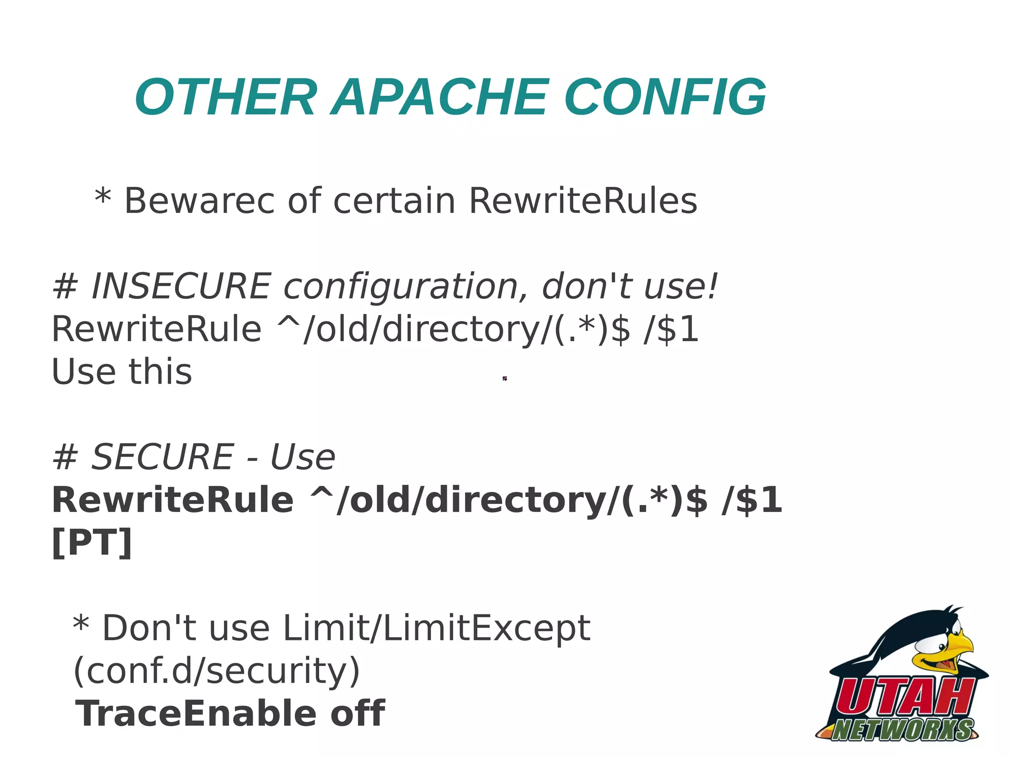 OTHER APACHE CONFIG * Bewarec of certain RewriteRules # INSECURE configuration, don't use! RewriteRule ^/old/directory/(.*)$ /$1 Use this # SECURE - Use RewriteRule ^/old/directory/(.*)$ /$1 [PT] * Don't use Limit/LimitExcept (conf.d/security) TraceEnable off 