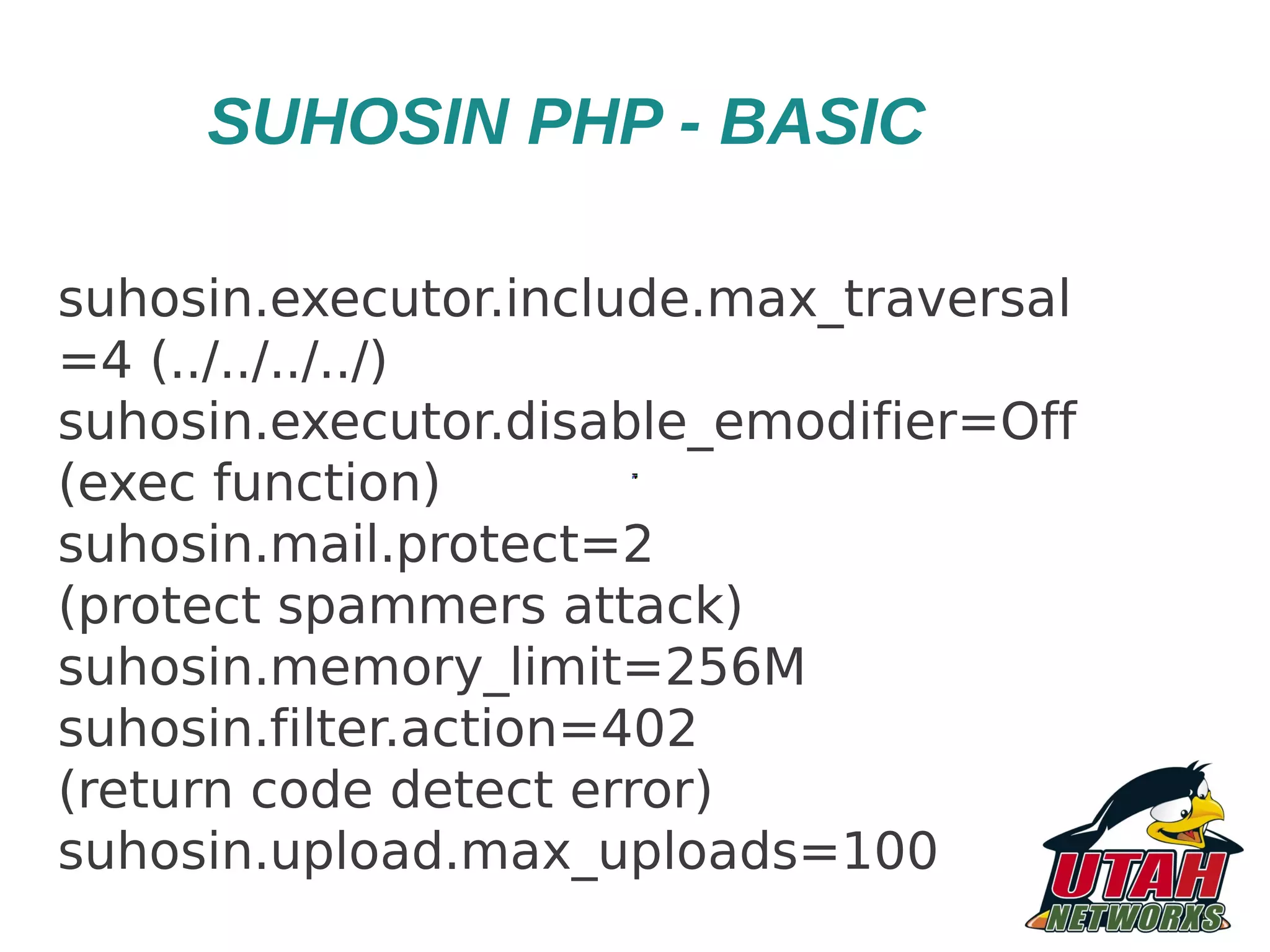 SUHOSIN PHP - BASIC suhosin.executor.include.max_traversal =4 (../../../../) suhosin.executor.disable_emodifier=Off (exec function) suhosin.mail.protect=2 (protect spammers attack) suhosin.memory_limit=256M suhosin.filter.action=402 (return code detect error) suhosin.upload.max_uploads=100 