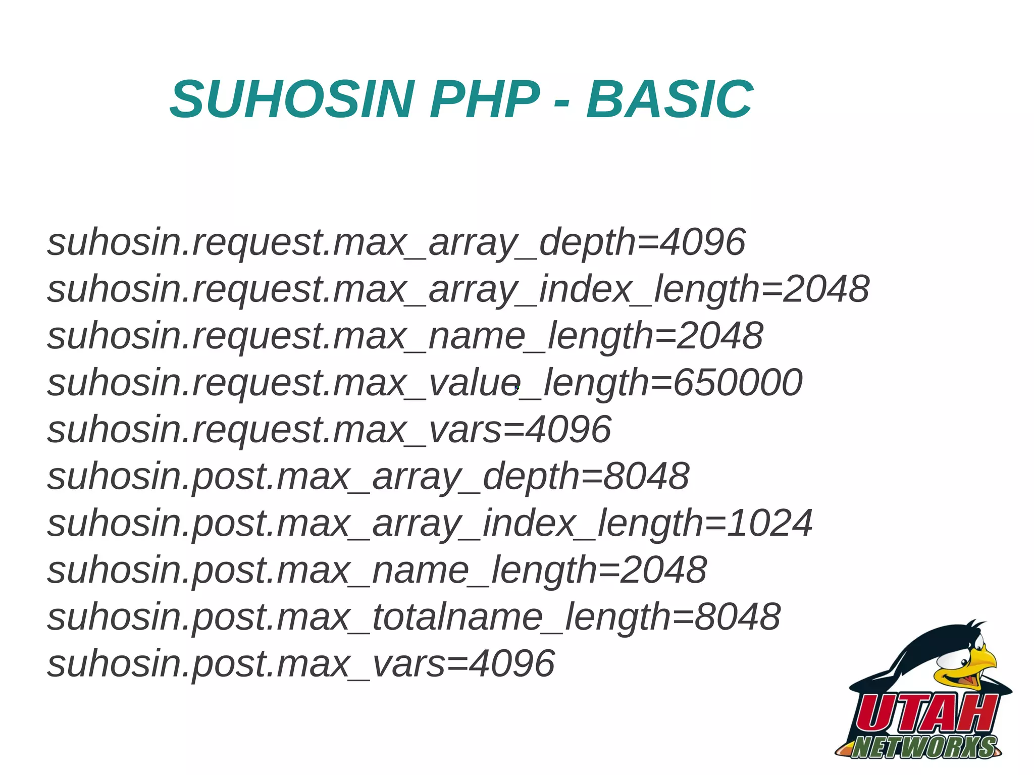 SUHOSIN PHP - BASIC suhosin.request.max_array_depth=4096 suhosin.request.max_array_index_length=2048 suhosin.request.max_name_length=2048 suhosin.request.max_value_length=650000 suhosin.request.max_vars=4096 suhosin.post.max_array_depth=8048 suhosin.post.max_array_index_length=1024 suhosin.post.max_name_length=2048 suhosin.post.max_totalname_length=8048 suhosin.post.max_vars=4096 