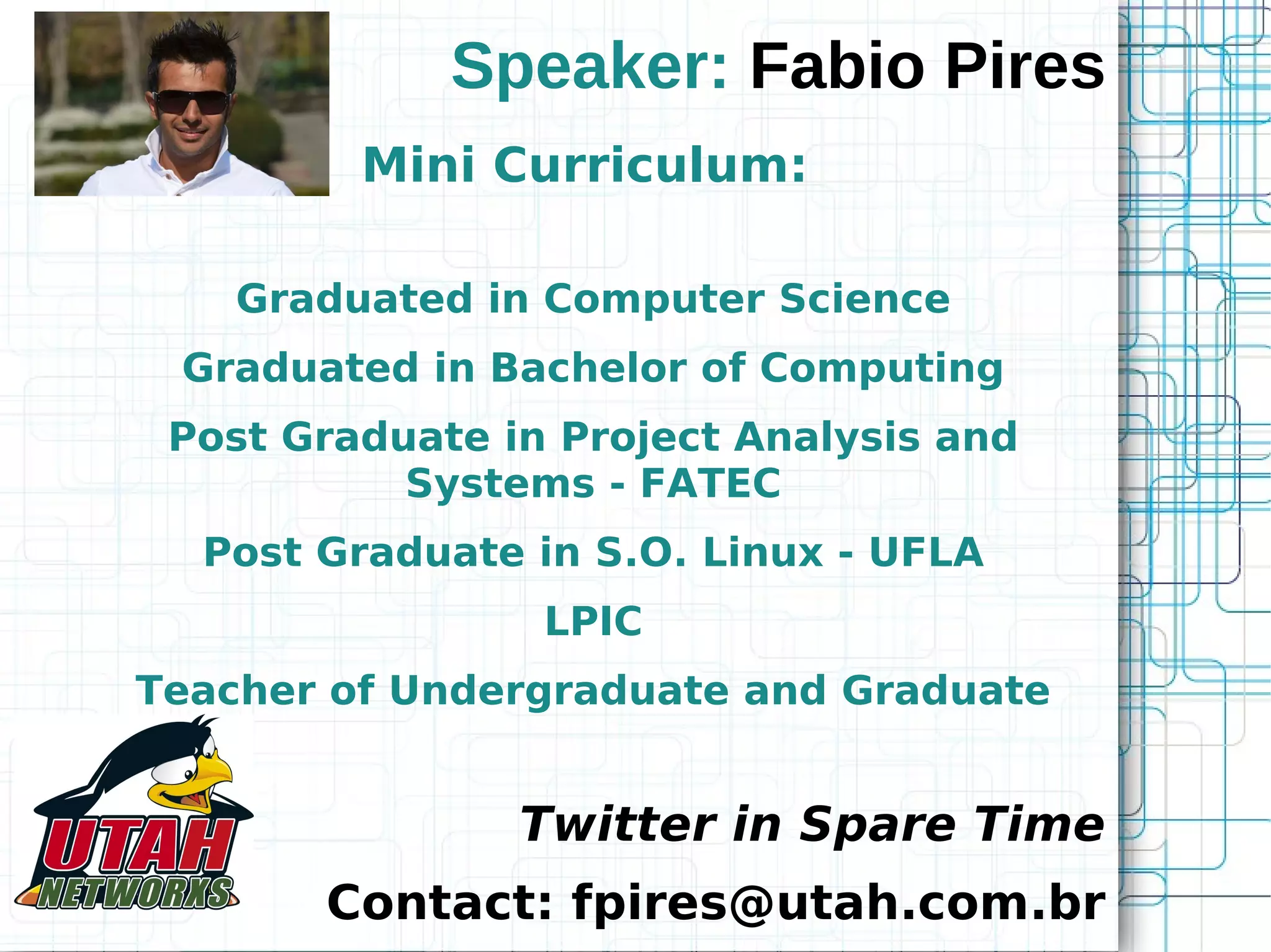 Speaker: Fabio Pires Mini Curriculum: Graduated in Computer Science Graduated in Bachelor of Computing Post Graduate in Project Analysis and Systems - FATEC Post Graduate in S.O. Linux - UFLA LPIC Teacher of Undergraduate and Graduate Twitter in Spare Time Contact: fpires@utah.com.br 