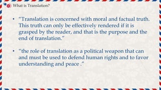 • “Translation is concerned with moral and factual truth.
This truth can only be effectively rendered if it is
grasped by the reader, and that is the purpose and the
end of translation.”
• “the role of translation as a political weapon that can
and must be used to defend human rights and to favor
understanding and peace .”
文
A
What is Translation?
 