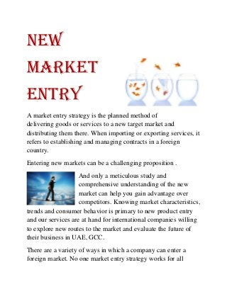 NEW
MARKET
ENTRY
A market entry strategy is the planned method of
delivering goods or services to a new target market and
distributing them there. When importing or exporting services, it
refers to establishing and managing contracts in a foreign
country.
Entering new markets can be a challenging proposition .
And only a meticulous study and
comprehensive understanding of the new
market can help you gain advantage over
competitors. Knowing market characteristics,
trends and consumer behavior is primary to new product entry
and our services are at hand for international companies willing
to explore new routes to the market and evaluate the future of
their business in UAE, GCC.
There are a variety of ways in which a company can enter a
foreign market. No one market entry strategy works for all
 