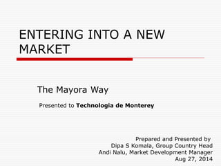 ENTERING INTO A NEW
MARKET
The Mayora Way
Prepared and Presented by
Dipa S Komala, Group Country Head
Andi Nalu, Market Development Manager
Aug 27, 2014
Presented to Technologia de Monterey
 