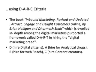 .. using D-A-R-C Criteria
• The book "Inbound Marketing, Revised and Updated
: Attract, Engage and Delight Customers Online, by
Brian Halligan and Dharmesh Shah" which is dwelled
in- depth among the digital marketers purported a
framework called D-A-R-C in hiring the "digital
marketing breed".
• D (hire Digital citizens), A (hire for Analytical chops),
R (hire for web Reach), C (hire Content creators).
 