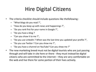 Hire Digital Citizens
• The criteria checklist should include questions like thefollowing :
– "What blogs do you read ?",
– "How do you keep up with news and happenings ?",
– "Do you rank first for your name in Google ?",
– "Do you have a blog ?
– “Can you show it to me ?",
– "Do you use LinkedIn ? When was the last time you updated your profile ?",
– "Do you use Twitter ? Can you show me ?",
– "Do you have a channel on YouTube? Can you show me ?"
• The new marketing breed must not be digital tourists who are just passing
through and will take in site here or there - they must instead be digital
citizens who are committed to the internet – they are very comfortable on
the web and live there for some portion of their lives actively.
 