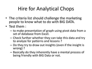 Hire for Analytical Chops
• The criteria list should challenge the marketing
people to know what to do with BIG DATA.
• Test them :
– to make presentation of graph using pivot data from a
set of database from Excel.
– Check further whether they can take this data and try
to analyze for patterns and lessons ?
– Do they try to draw out insights (even if the insight is
wrong) ?
– Basically do they inherently have a mental process of
being friendly with BIG Data or not.
 