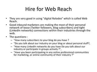 Hire for Web Reach
• They are very good in using "digital Rolodex" which is called Web
Reach.
• Good inbound marketers are making the most of their personal
network of loose (Twitter followers, blog subscribers) and tight
(LinkedIn networks) connections within their industries through the
web.
• The questions :
– "How many subscribers to your blog do you have ?
– “Do you talk about our industry on your blog or about personal stuff?,
– "How many LinkedIn networks do you have Do you talk about our
industry or participate in groups actively ?",
– "Have you been participating in any online professional communities
for marketing, or online community of their industry ?”
 