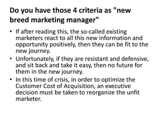 Do you have those 4 criteria as "new
breed marketing manager"
• If after reading this, the so-called existing
marketers react to all this new information and
opportunity positively, then they can be fit to the
new journey.
• Unfortunately, if they are resistant and defensive,
and sit back and take it easy, then no future for
them in the new journey.
• In this time of crisis, in order to optimize the
Customer Cost of Acquisition, an executive
decision must be taken to reorganize the unfit
marketer.
 