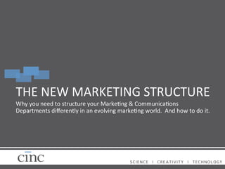 THE	
  NEW	
  MARKETING	
  STRUCTURE	
  
Why	
  you	
  need	
  to	
  structure	
  your	
  Marke=ng	
  &	
  Communica=ons	
  
Departments	
  diﬀerently	
  in	
  an	
  evolving	
  marke=ng	
  world.	
  	
  And	
  how	
  to	
  do	
  it.	
  
	
  

SCIENCE

|

CREATIVITY

|

TECHNOLOGY!

 
