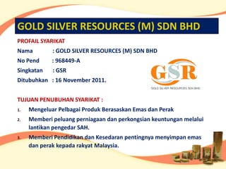 GOLD SILVER RESOURCES (M) SDN BHD
PROFAIL SYARIKAT
Nama         : GOLD SILVER RESOURCES (M) SDN BHD
No Pend      : 968449-A
Singkatan    : GSR
Ditubuhkan : 16 November 2011.


TUJUAN PENUBUHAN SYARIKAT :
1.   Mengeluar Pelbagai Produk Berasaskan Emas dan Perak
2.   Memberi peluang perniagaan dan perkongsian keuntungan melalui
     lantikan pengedar SAH.
3.   Memberi Pendidikan dan Kesedaran pentingnya menyimpan emas
     dan perak kepada rakyat Malaysia.
 