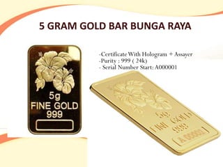 5 GRAM GOLD BAR BUNGA RAYA

          -Certificate With Hologram + Assayer
          -Purity : 999 ( 24k)
          - Serial Number Start: A000001
 