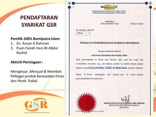 PENDAFTARAN
      SYARIKAT GSR

Pemilik 100% Bumiputra Islam
1. En. Anuar A Rahman
2. Puan Faizah Hani Bt Abdul
   Rashid

Aktiviti Perniagaan :

Mengeluar ,Menjual & Membeli
Pelbagai produk berasaskan Emas
dan Perak fizikal.
 