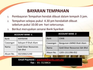 BAYARAN TEMPAHAN
  1.   Pembayaran Tempahan hendak dibuat dalam tempoh 3 jam.
  2.   Tempahan selepas pukul 4.30 pm hendaklah dibuat
       sebelum pukul 10.00 am hari seterusnya.
  3.   Berikut merupakan senarai Bank Syarikat:
        ACCOUNT BANK -1                         ACCOUNT BANK -2

Bank        MAYBANK                 Bank        CIMB
Cawangan    Seksyen 9 Shah Alam     Cawangan    Bangunan UMNO Shah Alam
Nama        Gold Silver Resources   Nama        Gold Silver Resources Sdn Bhd
            Sdn Bhd
                                    Akaun No.   1205-1311396-052
Akuan No.   562106621240

            Email Payment : payment@gsr2u.com.my
                      Fax : 03- 55230824
 