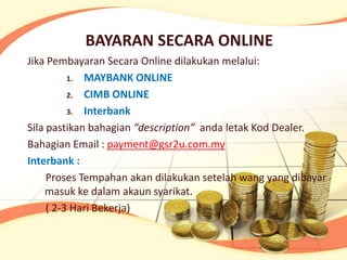 BAYARAN SECARA ONLINE
Jika Pembayaran Secara Online dilakukan melalui:
          1. MAYBANK ONLINE

          2. CIMB ONLINE

          3. Interbank

Sila pastikan bahagian “description” anda letak Kod Dealer.
Bahagian Email : payment@gsr2u.com.my
Interbank :
     Proses Tempahan akan dilakukan setelah wang yang dibayar
    masuk ke dalam akaun syarikat.
     ( 2-3 Hari Bekerja)
 