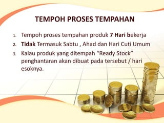 TEMPOH PROSES TEMPAHAN
1.   Tempoh proses tempahan produk 7 Hari bekerja
2.   Tidak Termasuk Sabtu , Ahad dan Hari Cuti Umum
3.   Kalau produk yang ditempah “Ready Stock”
     penghantaran akan dibuat pada tersebut / hari
     esoknya.
 