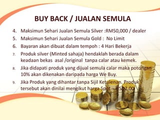 BUY BACK / JUALAN SEMULA
4. Maksimun Sehari Jualan Semula Silver :RM50,000 / dealer
5. Maksimun Sehari Jualan Semula Gold : No Limit
6. Bayaran akan dibuat dalam tempoh : 4 Hari Bekerja
7. Produk silver (Minted sahaja) hendaklah berada dalam
   keadaan bekas asal /original tanpa calar atau kemek.
8. Jika didapati produk yang dijual semula calar maka potongan
   10% akan dikenakan daripada harga We Buy.
9. Jika Produk yang dihantar tanpa Sijil Ketulenan. Produk
   tersebut akan dinilai mengikut harga Spot – USD2.00
 