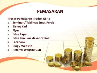 PEMASARAN
Proses Pemasaran Produk GSR :
1. Seminar / Taklimat Emas Perak
2. Bisnes Kad
3. Flyer
4. Iklan Paper
5. Iklan Percuma dekat Online
6. Facebook
7. Blog / Website
8. Referral Website GSR
 