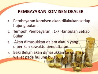 PEMBAYARAN KOMISEN DEALER
1.   Pembayaran Komisen akan dilakukan setiap
     hujung bulan.
2.   Tempoh Pembayaran : 1-7 Haribulan Setiap
     Bulan
3.    Akan dimasukkan dalam akaun yang
     diberikan sewaktu pendaftaran.
4.   Baki Belian akan dimasukkan ke dalam e-
     wallet pada hujung bulan.
 