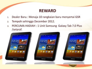 REWARD
1.   Dealer Baru : Menaja 10 rangkaian baru menyertai GSR
2.   Tempoh sehingga December 2012.
3.   PERCUMA HADIAH : 1 Unit Samsung Galaxy Tab 7.0 Plus
     /setaraf.
 