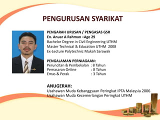 PENGURUSAN SYARIKAT
 PENGARAH URUSAN / PENGASAS GSR
 En. Anuar A Rahman –Age 29
 Bachelor Degree in Civil Engineering UTHM
 Master Technical & Education UTHM 2008
 Ex-Lecture Polytechnic Mukah Sarawak

 PENGALAMAN PERNIAGAAN:
 Peruncitan & Pembekalan : 8 Tahun
 Pemasaran Online        : 8 Tahun
 Emas & Perak            : 3 Tahun


 ANUGERAH:
 Usahawan Muda Kebanggsaan Peringkat IPTA Malaysia 2006
 Usahawan Muda Kecemerlangan Peringkat UTHM
 