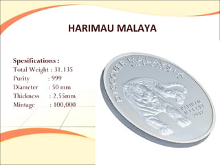 HARIMAU MALAYA

Spesifications :
Total Weight : 31.135
Purity      : 999
Diameter : 50 mm
Thickness : 2.55mm
Mintage      : 100,000
 