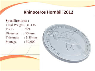 Rhinoceros Hornbill 2012
Spesifications :
Total Weight : 31.135
Purity      : 999
Diameter : 50 mm
Thickness : 2.55mm
Mintage      : 30,000
 