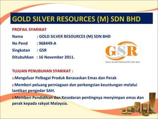 GOLD SILVER RESOURCES (M) SDN BHD
PROFAIL SYARIKAT
Nama          : GOLD SILVER RESOURCES (M) SDN BHD
No Pend       : 968449-A
Singkatan     : GSR
Ditubuhkan : 16 November 2011.


TUJUAN PENUBUHAN SYARIKAT :
1.Mengeluar   Pelbagai Produk Berasaskan Emas dan Perak
2.Memberi  peluang perniagaan dan perkongsian keuntungan melalui
lantikan pengedar SAH.
3.Memberi Pendidikan dan Kesedaran pentingnya menyimpan emas dan
perak kepada rakyat Malaysia.
 