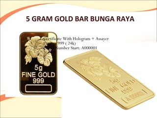 5 GRAM GOLD BAR BUNGA RAYA

   -Certificate With Hologram + Assayer
   -Purity : 999 ( 24k)
   - Serial Number Start: A000001
 