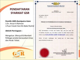 PENDAFTARAN
      SYARIKAT GSR

Pemilik 100% Bumiputra Islam
1.En. Anuar A Rahman
2.Puan Faizah Hani Bt Abdul Rashid

Aktiviti Perniagaan :

Mengeluar ,Menjual & Membeli
Pelbagai produk berasaskan Emas
dan Perak fizikal.
 