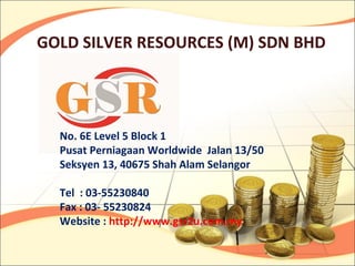 GOLD SILVER RESOURCES (M) SDN BHD




  No. 6E Level 5 Block 1
  Pusat Perniagaan Worldwide Jalan 13/50
  Seksyen 13, 40675 Shah Alam Selangor

  Tel : 03-55230840
  Fax : 03- 55230824
  Website : http://www.gsr2u.com.my
 