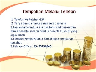 Tempahan Melalui Telefon
 1. Telefon ke Pejabat GSR
 2. Tanya berapa harga emas perak semasa
3.Jika anda bersetuju sila bagitahu Kod Dealer dan
Nama beserta senarai produk beserta kuantiti yang
ingin dibeli.
4.Tempoh Pembayaran 3 Jam Selepas tempahan
tersebut.
5.Telefon Office : 03- 55230840
 