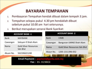 BAYARAN TEMPAHAN
  1.   Pembayaran Tempahan hendak dibuat dalam tempoh 3 jam.
  2.   Tempahan selepas pukul 4.30 pm hendaklah dibuat
       sebelum pukul 10.00 am hari seterusnya.
  3.   Berikut merupakan senarai Bank Syarikat:
        ACCOUNT BANK -1                         ACCOUNT BANK -2

Bank        MAYBANK                 Bank        CIMB
Cawangan    Seksyen 9 Shah Alam     Cawangan    Bangunan UMNO Shah Alam
Nama        Gold Silver Resources   Nama        Gold Silver Resources Sdn Bhd
            Sdn Bhd
                                    Akaun No.   1205-1311396-052
Akuan No.   562106621240

            Email Payment : payment@gsr2u.com.my
                      Fax : 03- 55230824
 