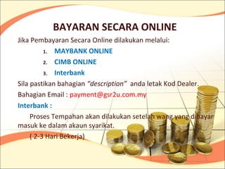 BAYARAN SECARA ONLINE
Jika Pembayaran Secara Online dilakukan melalui:
          1. MAYBANK ONLINE

          2. CIMB ONLINE

          3. Interbank

Sila pastikan bahagian “description” anda letak Kod Dealer.
Bahagian Email : payment@gsr2u.com.my
Interbank :
     Proses Tempahan akan dilakukan setelah wang yang dibayar
masuk ke dalam akaun syarikat.
     ( 2-3 Hari Bekerja)
 