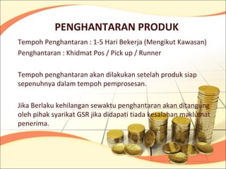 PENGHANTARAN PRODUK
Tempoh Penghantaran : 1-5 Hari Bekerja (Mengikut Kawasan)
Penghantaran : Khidmat Pos / Pick up / Runner

Tempoh penghantaran akan dilakukan setelah produk siap
sepenuhnya dalam tempoh pemprosesan.

Jika Berlaku kehilangan sewaktu penghantaran akan ditangung
oleh pihak syarikat GSR jika didapati tiada kesalahan maklumat
penerima.
 