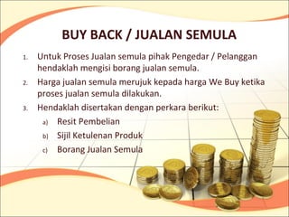BUY BACK / JUALAN SEMULA
1.   Untuk Proses Jualan semula pihak Pengedar / Pelanggan
     hendaklah mengisi borang jualan semula.
2.   Harga jualan semula merujuk kepada harga We Buy ketika
     proses jualan semula dilakukan.
3.   Hendaklah disertakan dengan perkara berikut:
      a) Resit Pembelian

      b) Sijil Ketulenan Produk

      c) Borang Jualan Semula
 