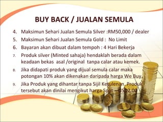 BUY BACK / JUALAN SEMULA
4. Maksimun Sehari Jualan Semula Silver :RM50,000 / dealer
5. Maksimun Sehari Jualan Semula Gold : No Limit
6. Bayaran akan dibuat dalam tempoh : 4 Hari Bekerja
7. Produk silver (Minted sahaja) hendaklah berada dalam
   keadaan bekas asal /original tanpa calar atau kemek.
8. Jika didapati produk yang dijual semula calar maka
   potongan 10% akan dikenakan daripada harga We Buy.
9. Jika Produk yang dihantar tanpa Sijil Ketulenan. Produk
   tersebut akan dinilai mengikut harga Spot – USD2.00
 