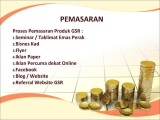 PEMASARAN
Proses Pemasaran Produk GSR :
1.Seminar / Taklimat Emas Perak
2.Bisnes Kad
3.Flyer
4.Iklan Paper
5.Iklan Percuma dekat Online
6.Facebook
7.Blog / Website
8.Referral Website GSR
 