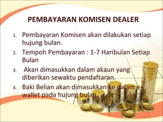 PEMBAYARAN KOMISEN DEALER
1.   Pembayaran Komisen akan dilakukan setiap
     hujung bulan.
2.   Tempoh Pembayaran : 1-7 Haribulan Setiap
     Bulan
3.   Akan dimasukkan dalam akaun yang
     diberikan sewaktu pendaftaran.
4.   Baki Belian akan dimasukkan ke dalam e-
     wallet pada hujung bulan.
 