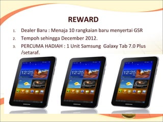 REWARD
1.   Dealer Baru : Menaja 10 rangkaian baru menyertai GSR
2.   Tempoh sehingga December 2012.
3.   PERCUMA HADIAH : 1 Unit Samsung Galaxy Tab 7.0 Plus
     /setaraf.
 