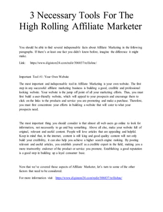 3 Necessary Tools For The
High Rolling Affiliate Marketer
You should be able to find several indispensable facts about Affiliate Marketing in the following
paragraphs. If there’s at least one fact you didn’t know before, imagine the difference it might
make.
Link: https://www.digistore24.com/redir/306837/rellishnc/
Important Tool #1: Your Own Website
The most important and indispensable tool in Affiliate Marketing is your own website. The first
step in any successful affiliate marketing business is building a good, credible and professional
looking website. Your website is the jump off point of all your marketing efforts. Thus, you must
first build a user-friendly website, which will appeal to your prospects and encourage them to
click on the links to the products and service you are promoting and make a purchase. Therefore,
you must first concentrate your efforts in building a website that will cater to what your
prospects need.
The most important thing you should consider is that almost all web users go online to look for
information, not necessarily to go and buy something. Above all else, make your website full of
original, relevant and useful content. People will love articles that are appealing and helpful.
Keep in mind that, in the internet, content is still king and good quality content will not only
build your credibility, it can also help you achieve a higher search engine ranking. By posting
relevant and useful articles, you establish yourself as a credible expert in the field, making you a
more trustworthy endorser of the product or service you promote. Establishing a good reputation
is a good step in building up a loyal consumer base.
Now that we’ve covered those aspects of Affiliate Marketer, let’s turn to some of the other
factors that need to be considered.
For more information visit https://www.digistore24.com/redir/306837/rellishnc/
 