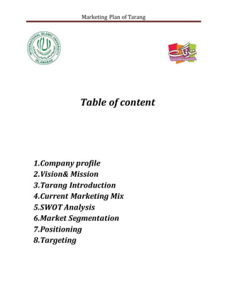 Marketing Plan of Tarang
Table of content
1.Company profile
2.Vision& Mission
3.Tarang Introduction
4.Current Marketing Mix
5.SWOT Analysis
6.Market Segmentation
7.Positioning
8.Targeting
 