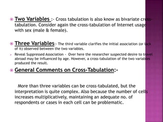 

Two Variables :- Cross tabulation is also know as bivariate crosstabulation. Consider again the cross-tabulation of Internet usage
with sex (male & female).



Three Variables:- The third variable clarifies the initial association (or lack
of it) observed between the two variables.





Reveal Suppressed Association - Over here the researcher suspected desire to travel
abroad may be influenced by age. However, a cross-tabulation of the two variables
produced the result.

General Comments on Cross-Tabulation:More than three variables can be cross-tabulated, but the
interpretation is quite complex. Also because the number of cells
increases multiplicatively, maintaining an adequate no. of
respondents or cases in each cell can be problematic.

 