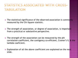

The statistical significance of the observed association is commonly
measured by the Chi-Square statistic.



The strength of association, or degree of association, is important
from a practical or substantive perspective.



The strength of the association can be meausred by the phi
correlation coefficient, the contigency co-efficient, Cramer’s V, & the
lambda coeficient.



Explanation of all the above coefficient are explained on the next
slide.

 