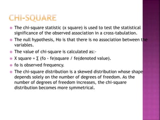 









The chi-square statistic (χ square) is used to test the statistical
significance of the observed association in a cross-tabulation.
The null hypothesis, Ho is that there is no association between the
variables.
The value of chi-square is calculated as:Χ square = ∑ (fo - fe)square / fe(denoted value).
fo is observed frequency.
The chi-square distribution is a skewed distribution whose shape
depends solely on the number of degrees of freedom. As the
number of degrees of freedom increases, the chi-square
distribution becomes more symmetrical.

 