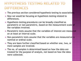 












The previous section considered hypothesis testing to associations.
Now we would be focusing on hypothesis testing related to
differences.
Hypothesis-testing procedures can be broadly classified as
parametric or non-parametric, based on the measurement scale of
the variables involved.
Parametric tests assume that the variables of interest are measured
on at least an interval scale.
Non-parametric tests assume that the variables are measured on a
nominal or ordinal scale.
They are been further classified based on whether one, two, or
more samples are involved.
The no. of samples is determined based on how the data are
treated for the purpose of analysis, not based on how the data
were collected.

 