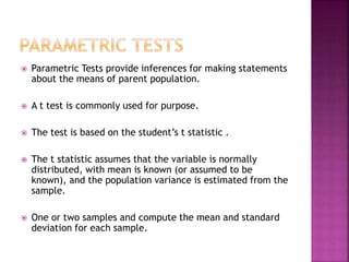 

Parametric Tests provide inferences for making statements
about the means of parent population.



A t test is commonly used for purpose.



The test is based on the student’s t statistic .



The t statistic assumes that the variable is normally
distributed, with mean is known (or assumed to be
known), and the population variance is estimated from the
sample.



One or two samples and compute the mean and standard
deviation for each sample.

 