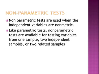  Non

parametric tests are used when the
independent variables are nonmetric.
 Like parametric tests, nonparametric
tests are available for testing variables
from one sample, two independent
samples, or two related samples

 