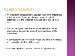 

An important nonparametric test for examining differences
in the location of two populations based on paired
observations is the Wilcoxon matched-pairs signed-rank
test.



The test analyzes the differences between the paired
observation, taking into account the magnitude of the
differences.



It computes the differences between the pairs of variables
and ranks the absolute differences.



The next step is to sum the positive & negative ranks.

 